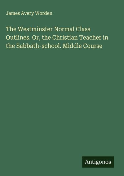 The Westminster Normal Class Outlines. Or, the Christian Teacher in the Sabbath-school. Middle Course
