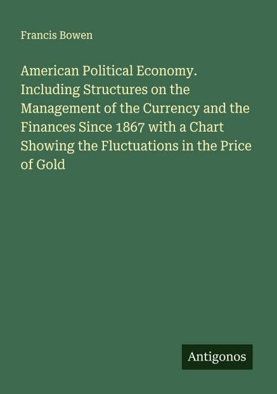 American Political Economy. Including Structures on the Management of the Currency and the Finances Since 1867 with a Chart Showing the Fluctuations in the Price of Gold