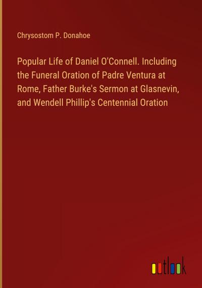 Popular Life of Daniel O’Connell. Including the Funeral Oration of Padre Ventura at Rome, Father Burke’s Sermon at Glasnevin, and Wendell Phillip’s Centennial Oration