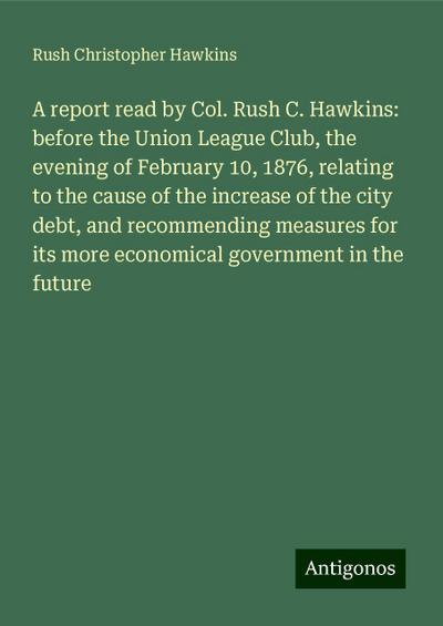A report read by Col. Rush C. Hawkins: before the Union League Club, the evening of February 10, 1876, relating to the cause of the increase of the city debt, and recommending measures for its more economical government in the future