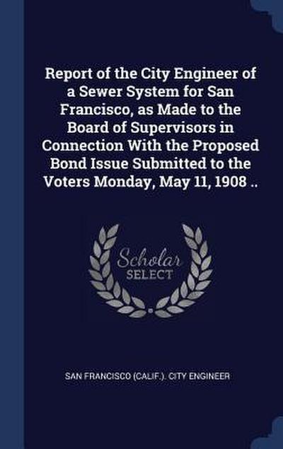 Report of the City Engineer of a Sewer System for San Francisco, as Made to the Board of Supervisors in Connection With the Proposed Bond Issue Submit