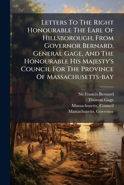 Letters To The Right Honourable The Earl Of Hillsborough, From Governor Bernard, General Gage, And The Honourable His Majesty’s Council For The Province Of Massachusetts-bay