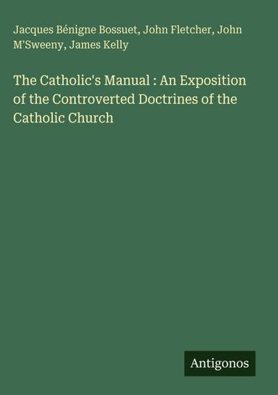 The Catholic’s Manual : An Exposition of the Controverted Doctrines of the Catholic Church
