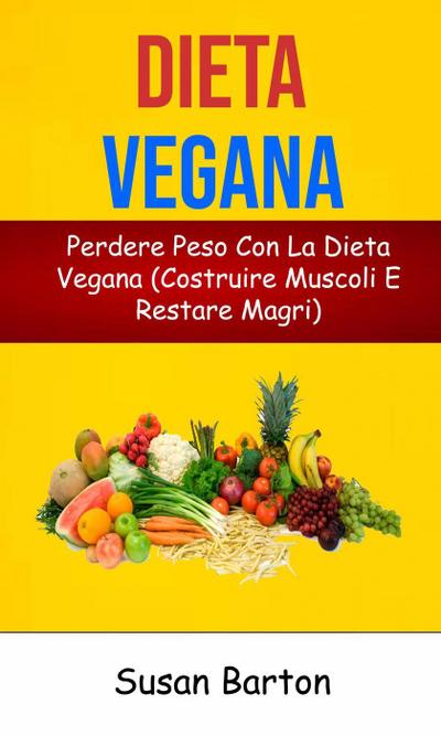 Dieta Vegana: Perdere Peso Con La Dieta Vegana (Costruire Muscoli E Restare Magri)