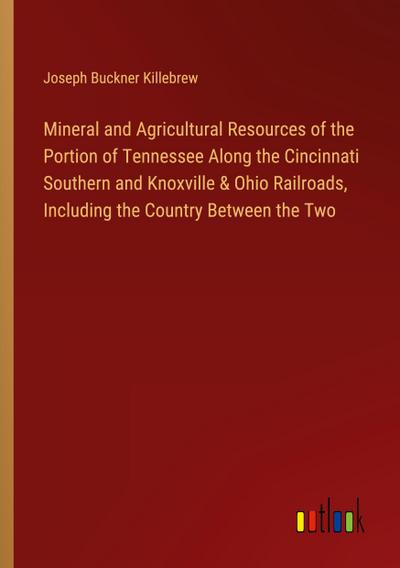 Mineral and Agricultural Resources of the Portion of Tennessee Along the Cincinnati Southern and Knoxville & Ohio Railroads, Including the Country Between the Two
