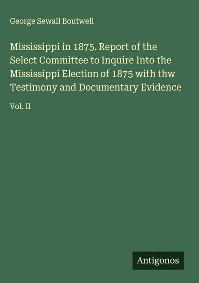 Mississippi in 1875. Report of the Select Committee to Inquire Into the Mississippi Election of 1875 with thw Testimony and Documentary Evidence