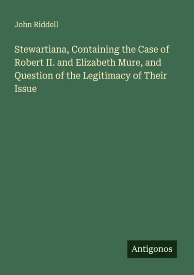 Stewartiana, Containing the Case of Robert II. and Elizabeth Mure, and Question of the Legitimacy of Their Issue