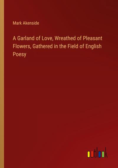 A Garland of Love, Wreathed of Pleasant Flowers, Gathered in the Field of English Poesy