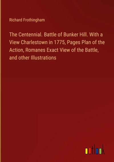 The Centennial. Battle of Bunker Hill. With a View Charlestown in 1775, Pages Plan of the Action, Romanes Exact View of the Battle, and other Illustrations