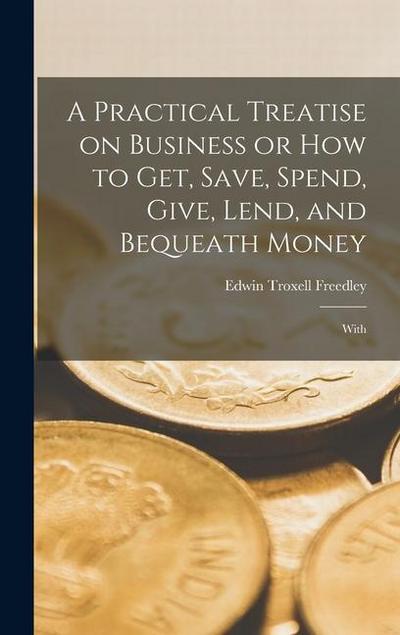 A Practical Treatise on Business or How to Get, Save, Spend, Give, Lend, and Bequeath Money