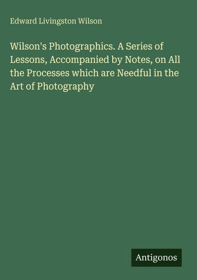 Wilson’s Photographics. A Series of Lessons, Accompanied by Notes, on All the Processes which are Needful in the Art of Photography