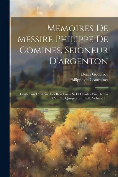 Memoires De Messire Philippe De Comines, Seigneur D’argenton: Contenans L’histoire Des Rois Louis Xi Et Charles Viii, Depuis L’an 1464 Jusques En 1498