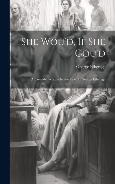 She Wou’d, If She Cou’d: A Comedy. Written by the Late Sir George Etherege