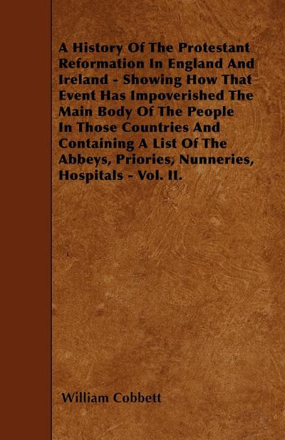 A History Of The Protestant Reformation In England And Ireland - Showing How That Event Has Impoverished The Main Body Of The People In Those Countries And Containing A List Of The Abbeys, Priories, Nunneries, Hospitals - Vol. II.