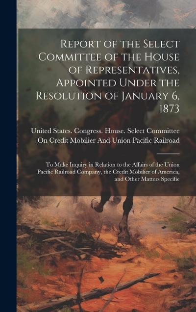 Report of the Select Committee of the House of Representatives, Appointed Under the Resolution of January 6, 1873: To Make Inquiry in Relation to the