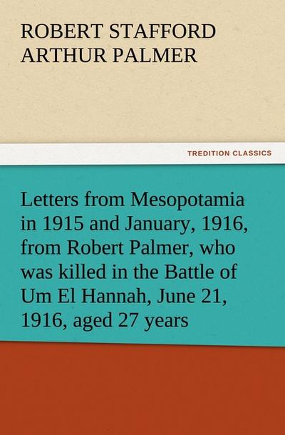 Letters from Mesopotamia in 1915 and January, 1916, from Robert Palmer, who was killed in the Battle of Um El Hannah, June 21, 1916, aged 27 years