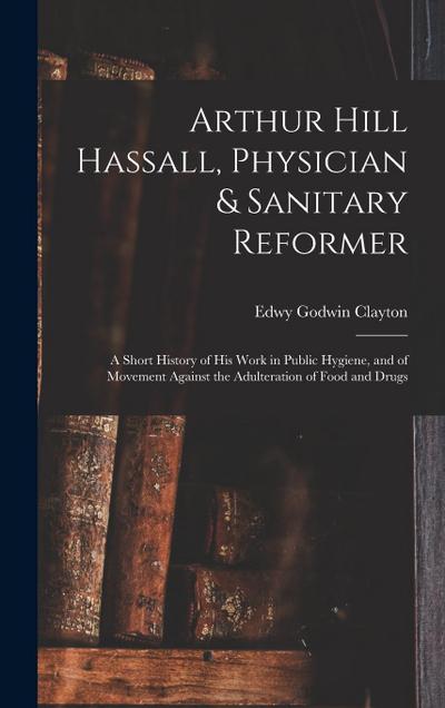 Arthur Hill Hassall, Physician & Sanitary Reformer: A Short History of His Work in Public Hygiene, and of Movement Against the Adulteration of Food an