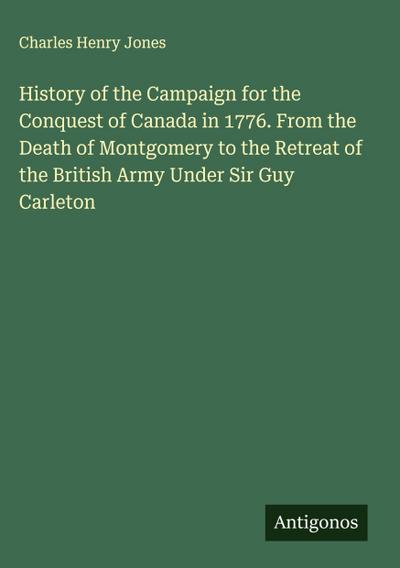History of the Campaign for the Conquest of Canada in 1776. From the Death of Montgomery to the Retreat of the British Army Under Sir Guy Carleton