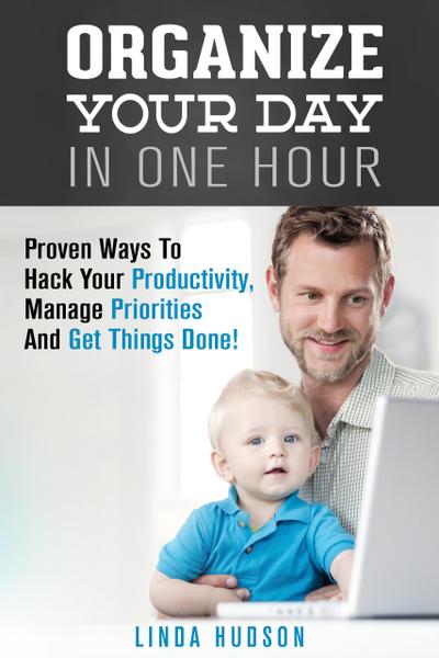 Organize Your Day In One Hour: Proven Ways To Hack Your Productivity, Manage Priorities And Get Things Done! (Time Management & Productivity Hacks)