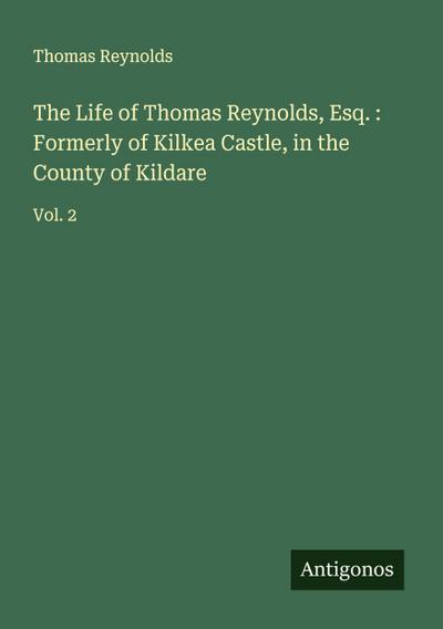 The Life of Thomas Reynolds, Esq. : Formerly of Kilkea Castle, in the County of Kildare