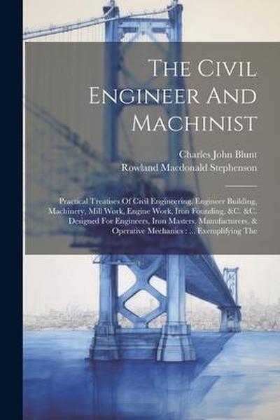 The Civil Engineer And Machinist: Practical Treatises Of Civil Engineering, Engineer Building, Machinery, Mill Work, Engine Work, Iron Founding, &c. &