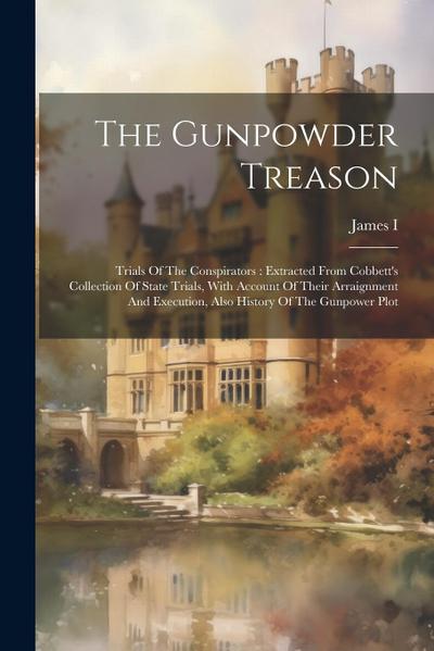 The Gunpowder Treason: Trials Of The Conspirators: Extracted From Cobbett’s Collection Of State Trials, With Account Of Their Arraignment And