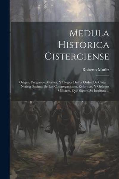 Medula Historica Cisterciense: Origen, Progresos, Meritos, Y Elogios De La Orden De Cister.: Noticia Sucinta De Las Congregaciones, Reformas, Y Orden