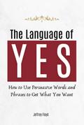 The Language of Yes: How to Use Persuasive Words and Phrases to Get What You Want