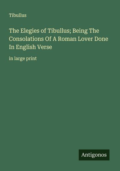 The Elegies of Tibullus; Being The Consolations Of A Roman Lover Done In English Verse