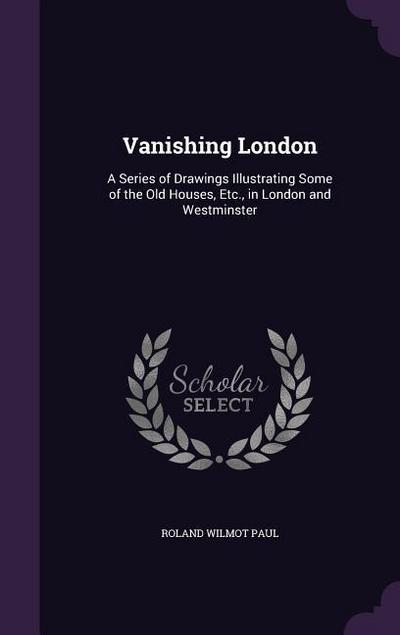 Vanishing London: A Series of Drawings Illustrating Some of the Old Houses, Etc., in London and Westminster