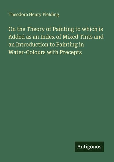 On the Theory of Painting to which is Added as an Index of Mixed Tints and an Introduction to Painting in Water-Colours with Precepts