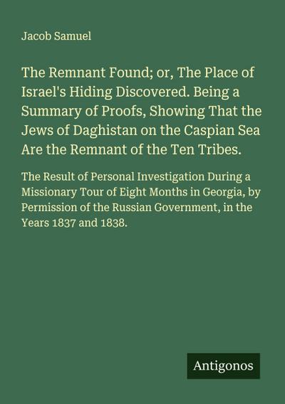 The Remnant Found; or, The Place of Israel’s Hiding Discovered. Being a Summary of Proofs, Showing That the Jews of Daghistan on the Caspian Sea Are the Remnant of the Ten Tribes.