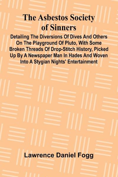The Asbestos Society of Sinners; Detailing the diversions of Dives and others on the playground of Pluto, with some broken threads of drop-stitch history, picked up by a newspaper man in Hades and woven into a Stygian nights’ entertainment