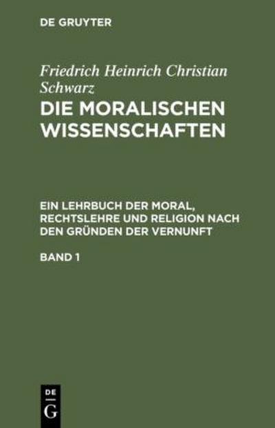 Friedrich Heinrich Christian Schwarz: Die moralischen Wissenschaften. Ein Lehrbuch der Moral, Rechtslehre und Religion nach den Gründen der Vernunft. Band 1