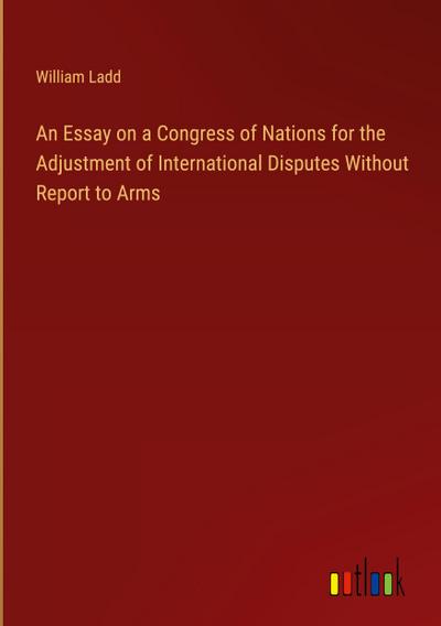 An Essay on a Congress of Nations for the Adjustment of International Disputes Without Report to Arms