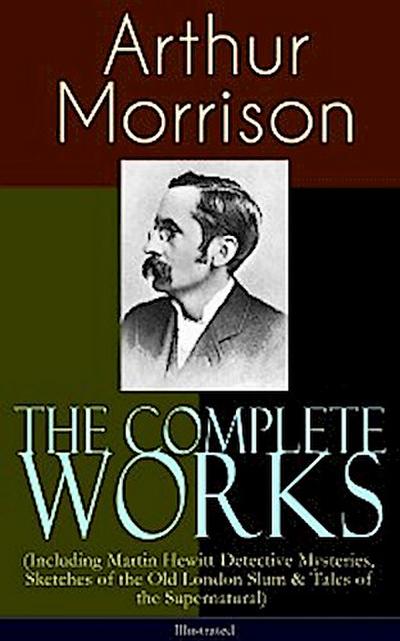 The Complete Works of Arthur Morrison (Including Martin Hewitt Detective Mysteries, Sketches of the Old London Slum & Tales of the Supernatural) - Illustrated