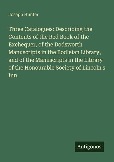 Three Catalogues: Describing the Contents of the Red Book of the Exchequer, of the Dodsworth Manuscripts in the Bodleian Library, and of the Manuscripts in the Library of the Honourable Society of Lincoln’s Inn