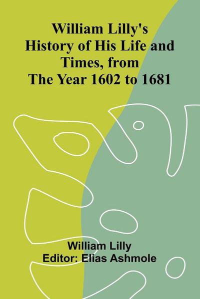 William Lilly’s History of His Life and Times, from the Year 1602 to 1681