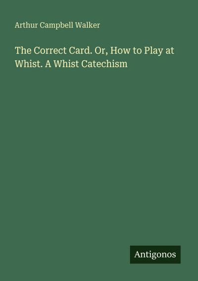 The Correct Card. Or, How to Play at Whist. A Whist Catechism