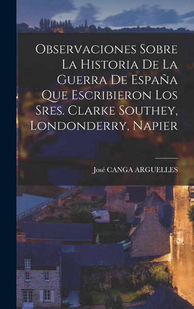 Observaciones Sobre La Historia De La Guerra De España Que Escribieron Los Sres. Clarke Southey, Londonderry, Napier