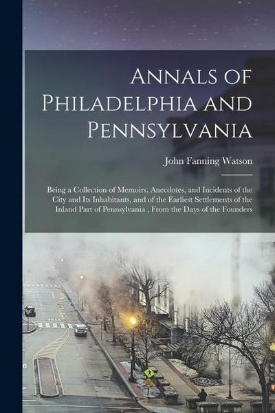 Annals of Philadelphia and Pennsylvania: Being a Collection of Memoirs, Anecdotes, and Incidents of the City and Its Inhabitants, and of the Earliest