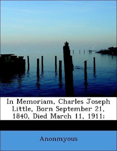 In Memoriam, Charles Joseph Little, Born September 21, 1840, Died March 11, 1911;