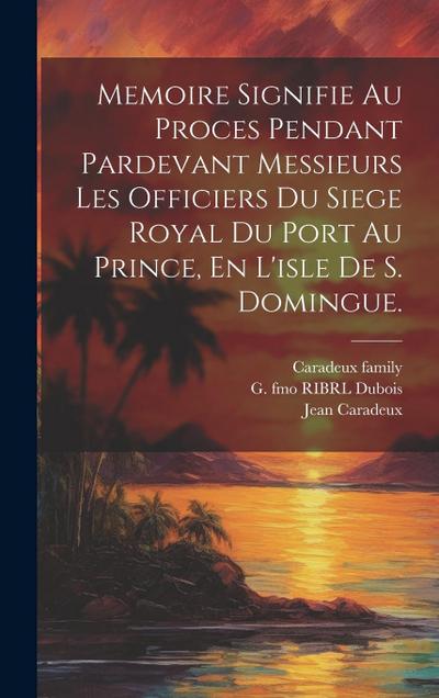 Memoire Signifie Au Proces Pendant Pardevant Messieurs Les Officiers Du Siege Royal Du Port Au Prince, En L’isle De S. Domingue.
