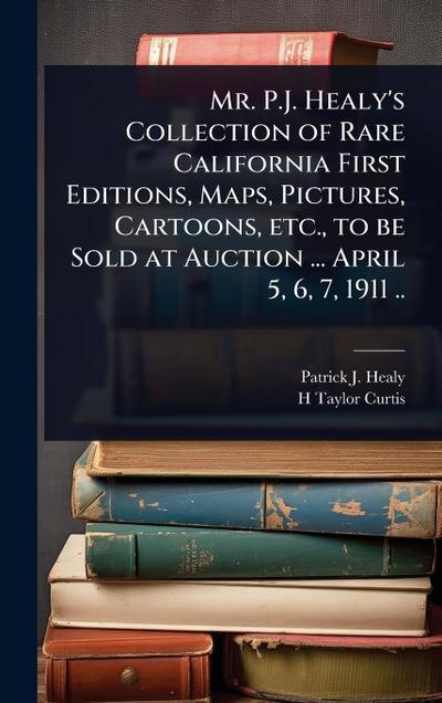 Mr. P.J. Healy’s Collection of Rare California First Editions, Maps, Pictures, Cartoons, etc., to be Sold at Auction ... April 5, 6, 7, 1911 ..