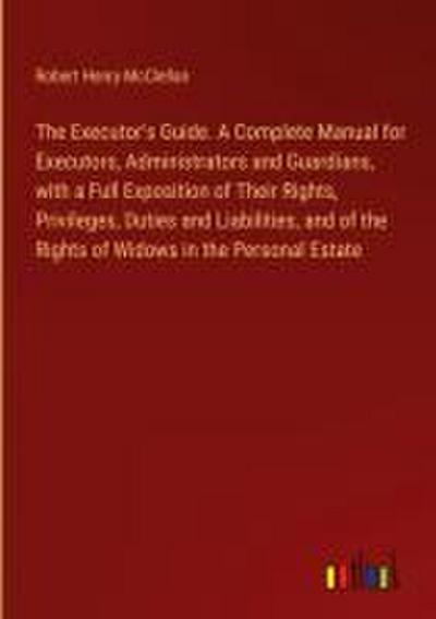 The Executor’s Guide. A Complete Manual for Executors, Administrators and Guardians, with a Full Exposition of Their Rights, Privileges, Duties and Liabilities, and of the Rights of Widows in the Personal Estate