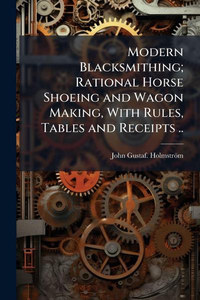 Modern Blacksmithing; Rational Horse Shoeing and Wagon Making, With Rules, Tables and Receipts ..