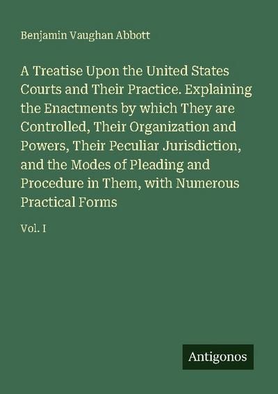 A Treatise Upon the United States Courts and Their Practice. Explaining the Enactments by which They are Controlled, Their Organization and Powers, Their Peculiar Jurisdiction, and the Modes of Pleading and Procedure in Them, with Numerous Practical Forms