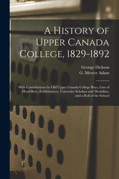 A History of Upper Canada College, 1829-1892: With Contributions by Old Upper Canada College Boys, Lists of Head-boys, Exhibitioners, University Schol