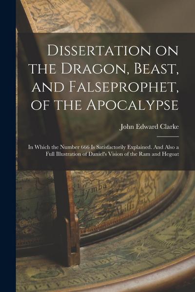 Dissertation on the Dragon, Beast, and Falseprophet, of the Apocalypse; in Which the Number 666 is Satisfactorily Explained. And Also a Full Illustrat