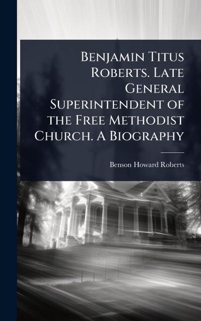 Benjamin Titus Roberts. Late General Superintendent of the Free Methodist Church. A Biography